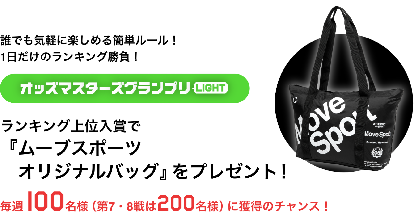 誰でも気軽に楽しめる簡単ルール!1日だけのランキング勝負! オッズマスターズグランプリLIGHT ランキング上位入賞で「ムーブスポーツオリジナルバッグ」をプレゼント! 毎週100名様(第7・8戦は200名様)に獲得のチャンス!